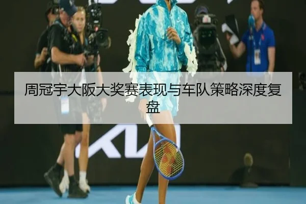 周冠宇大阪大奖赛表现与车队策略深度复盘
